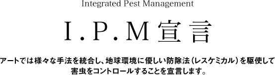 Integrated Pest ManagementI.P.M宣言アートでは様々な手法を統合し、地球環境に優しい防除法（レスケミカル）を駆使して害虫をコントロールすることを宣言します。