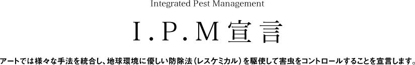 Integrated Pest ManagementI.P.M宣言アートでは様々な手法を統合し、地球環境に優しい防除法（レスケミカル）を駆使して害虫をコントロールすることを宣言します。